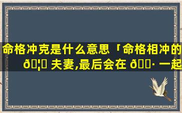 命格冲克是什么意思「命格相冲的 🦊 夫妻,最后会在 🕷 一起吗」